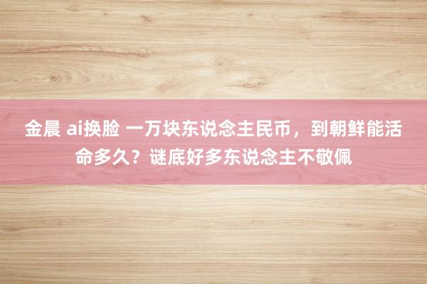 金晨 ai换脸 一万块东说念主民币，到朝鲜能活命多久？谜底好多东说念主不敬佩