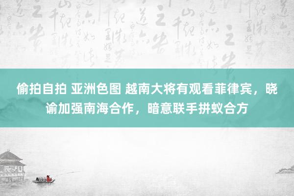 偷拍自拍 亚洲色图 越南大将有观看菲律宾，晓谕加强南海合作，暗意联手拼蚁合方