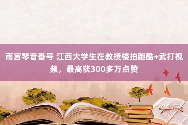 雨宫琴音番号 江西大学生在教授楼拍跑酷+武打视频，最高获300多万点赞