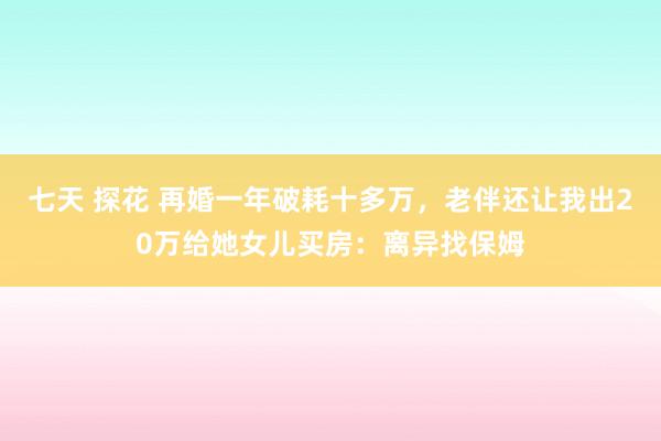 七天 探花 再婚一年破耗十多万，老伴还让我出20万给她女儿买房：离异找保姆