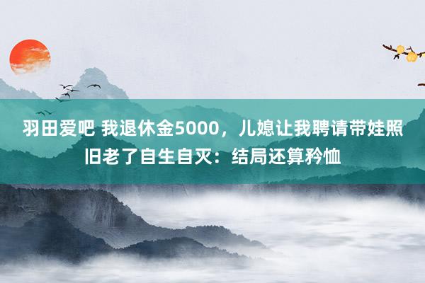 羽田爱吧 我退休金5000，儿媳让我聘请带娃照旧老了自生自灭：结局还算矜恤