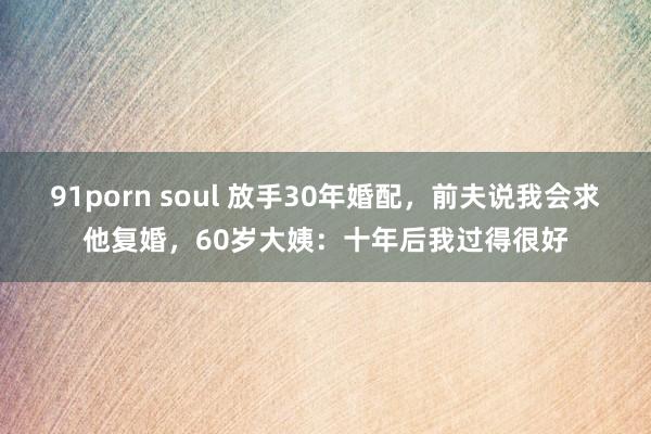 91porn soul 放手30年婚配，前夫说我会求他复婚，60岁大姨：十年后我过得很好