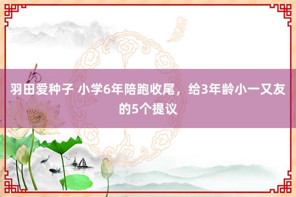 羽田爱种子 小学6年陪跑收尾，给3年龄小一又友的5个提议