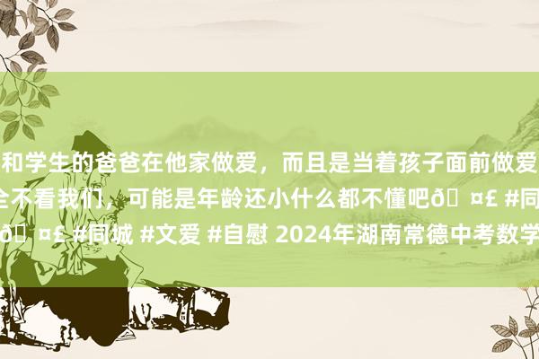 和学生的爸爸在他家做爱，而且是当着孩子面前做爱，太刺激了，孩子完全不看我们，可能是年龄还小什么都不懂吧🤣 #同城 #文爱 #自慰 2024年湖南常德中考数学试题及谜底