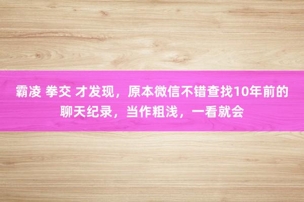 霸凌 拳交 才发现，原本微信不错查找10年前的聊天纪录，当作粗浅，一看就会