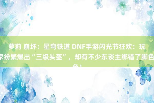 萝莉 崩坏：星穹铁道 DNF手游闪光节狂欢：玩家纷繁爆出“三级头盔”，却有不少东谈主绑错了脚色！