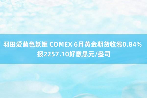 羽田爱蓝色妖姬 COMEX 6月黄金期货收涨0.84% 报2257.10好意思元/盎司