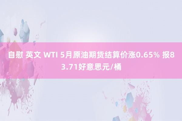 自慰 英文 WTI 5月原油期货结算价涨0.65% 报83.71好意思元/桶