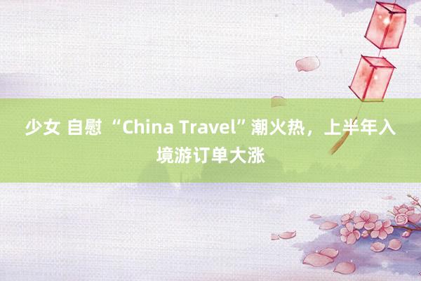 少女 自慰 “China Travel”潮火热，上半年入境游订单大涨