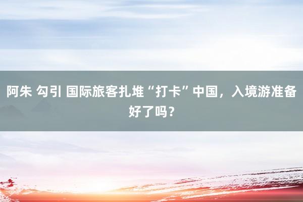 阿朱 勾引 国际旅客扎堆“打卡”中国，入境游准备好了吗？