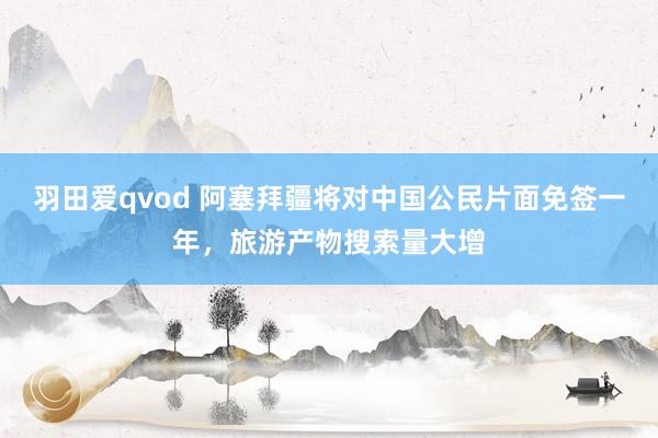 羽田爱qvod 阿塞拜疆将对中国公民片面免签一年，旅游产物搜索量大增