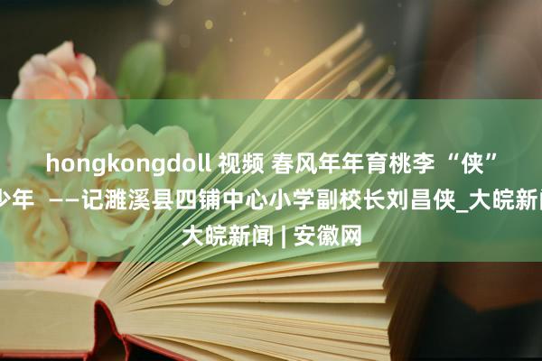 hongkongdoll 视频 春风年年育桃李 “侠”光岁岁润少年  ——记濉溪县四铺中心小学副校长刘昌侠_大皖新闻 | 安徽网