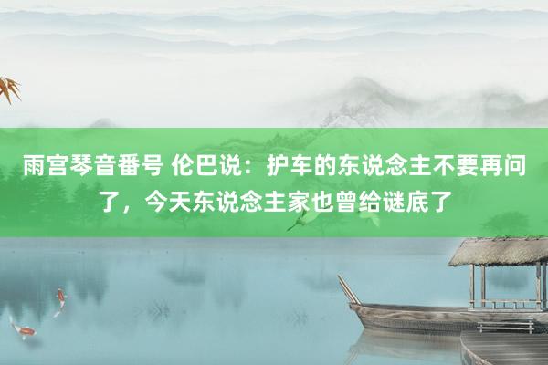 雨宫琴音番号 伦巴说：护车的东说念主不要再问了，今天东说念主家也曾给谜底了