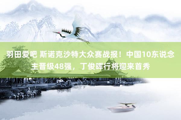 羽田爱吧 斯诺克沙特大众赛战报！中国10东说念主晋级48强，丁俊晖行将迎来首秀