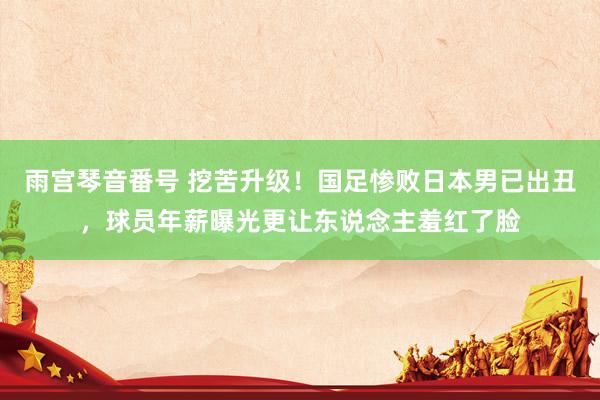 雨宫琴音番号 挖苦升级！国足惨败日本男已出丑，球员年薪曝光更让东说念主羞红了脸