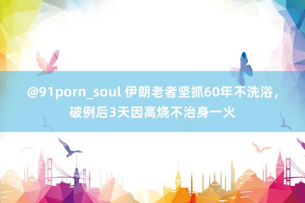 @91porn_soul 伊朗老者坚抓60年不洗浴，破例后3天因高烧不治身一火