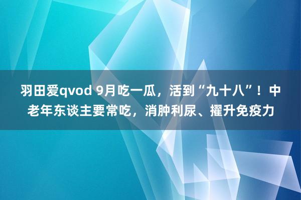 羽田爱qvod 9月吃一瓜，活到“九十八”！中老年东谈主要常吃，消肿利尿、擢升免疫力