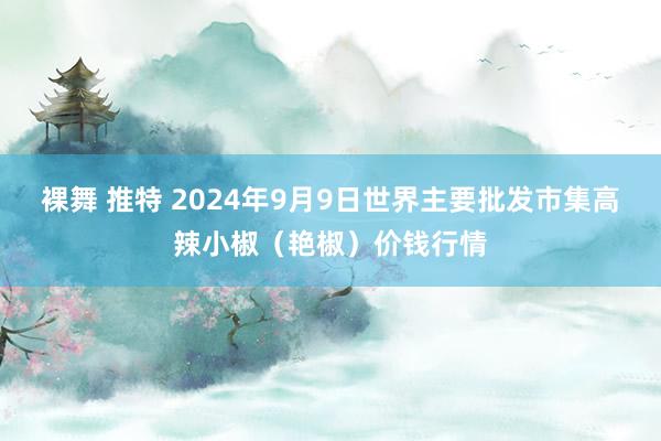 裸舞 推特 2024年9月9日世界主要批发市集高辣小椒（艳椒）价钱行情