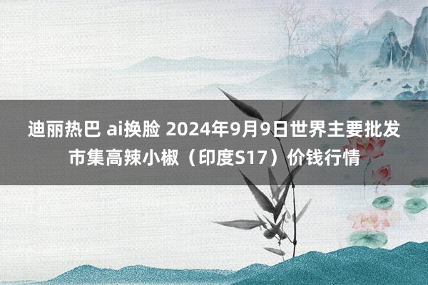 迪丽热巴 ai换脸 2024年9月9日世界主要批发市集高辣小椒（印度S17）价钱行情