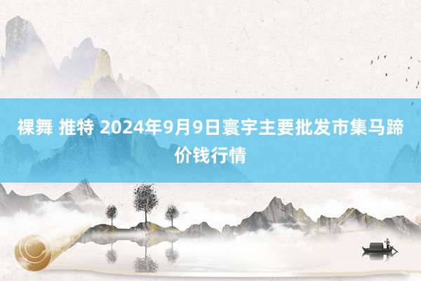 裸舞 推特 2024年9月9日寰宇主要批发市集马蹄价钱行情