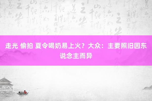 走光 偷拍 夏令喝奶易上火？大众：主要照旧因东说念主而异