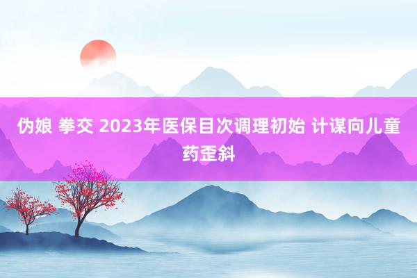 伪娘 拳交 2023年医保目次调理初始 计谋向儿童药歪斜