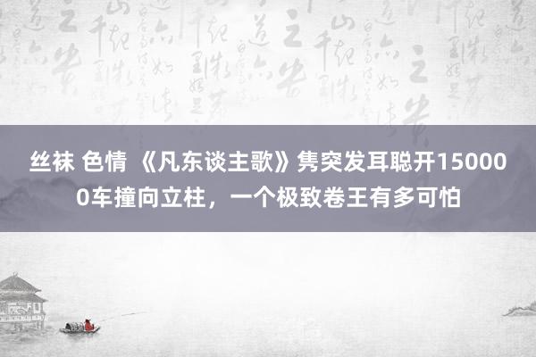 丝袜 色情 《凡东谈主歌》隽突发耳聪开150000车撞向立柱，一个极致卷王有多可怕