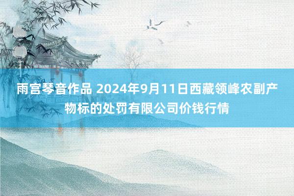 雨宫琴音作品 2024年9月11日西藏领峰农副产物标的处罚有限公司价钱行情