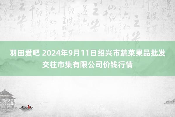 羽田爱吧 2024年9月11日绍兴市蔬菜果品批发交往市集有限公司价钱行情