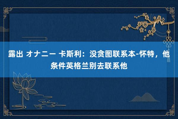 露出 オナニー 卡斯利：没贪图联系本-怀特，他条件英格兰别去联系他