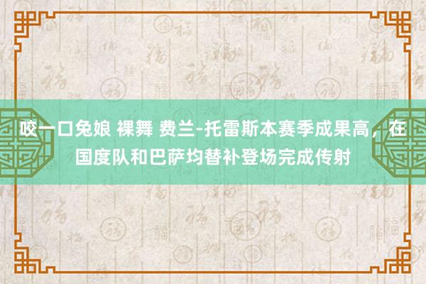 咬一口兔娘 裸舞 费兰-托雷斯本赛季成果高，在国度队和巴萨均替补登场完成传射