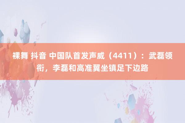 裸舞 抖音 中国队首发声威（4411）：武磊领衔，李磊和高准翼坐镇足下边路