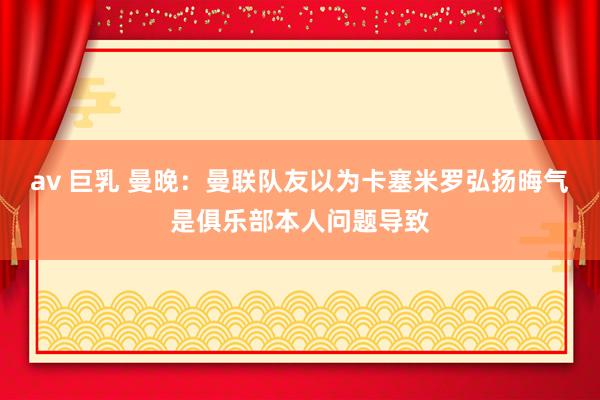 av 巨乳 曼晚：曼联队友以为卡塞米罗弘扬晦气是俱乐部本人问题导致