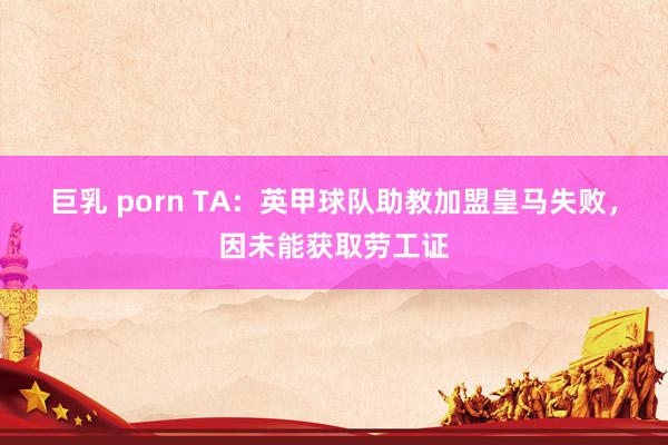 巨乳 porn TA：英甲球队助教加盟皇马失败，因未能获取劳工证