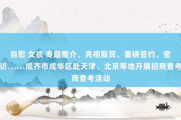 自慰 女孩 专题推介、亮相服贸、重磅签约、密集探访……成齐市成华区赴天津、北京等地开展招商查考活动