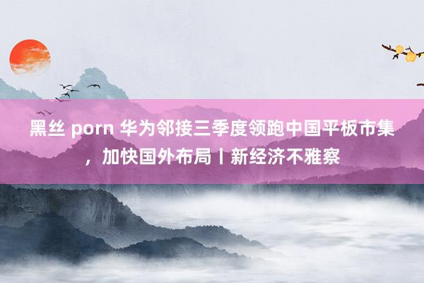 黑丝 porn 华为邻接三季度领跑中国平板市集，加快国外布局丨新经济不雅察