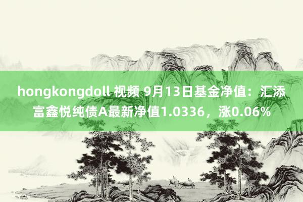 hongkongdoll 视频 9月13日基金净值：汇添富鑫悦纯债A最新净值1.0336，涨0.06%