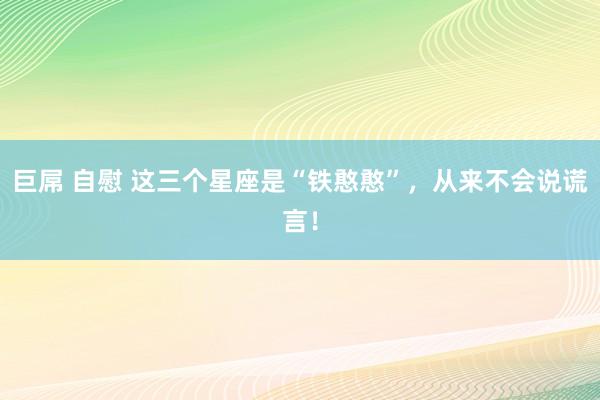 巨屌 自慰 这三个星座是“铁憨憨”，从来不会说谎言！