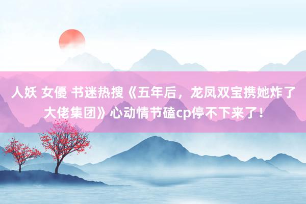 人妖 女優 书迷热搜《五年后，龙凤双宝携她炸了大佬集团》心动情节磕cp停不下来了！