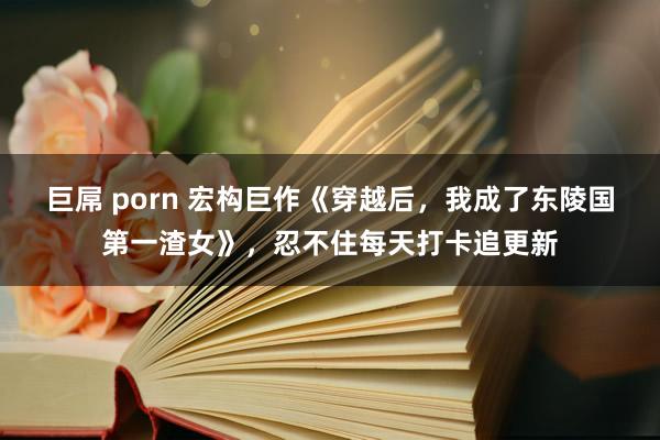 巨屌 porn 宏构巨作《穿越后，我成了东陵国第一渣女》，忍不住每天打卡追更新