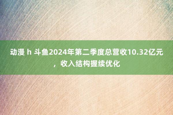 动漫 h 斗鱼2024年第二季度总营收10.32亿元，收入结构握续优化