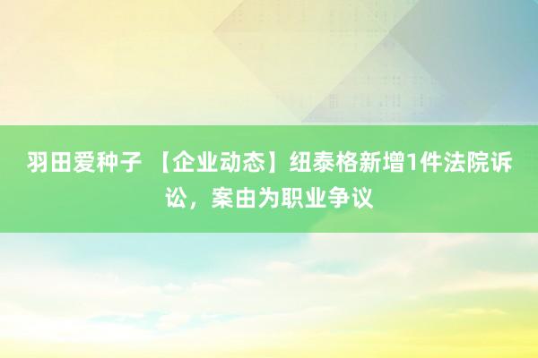 羽田爱种子 【企业动态】纽泰格新增1件法院诉讼，案由为职业争议