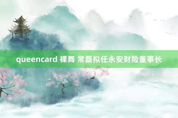 queencard 裸舞 常磊拟任永安财险董事长