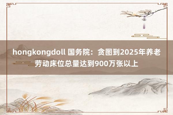 hongkongdoll 国务院：贪图到2025年养老劳动床位总量达到900万张以上