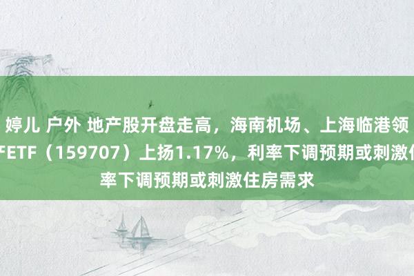 婷儿 户外 地产股开盘走高，海南机场、上海临港领涨，地产ETF（159707）上扬1.17%，利率下调预期或刺激住房需求