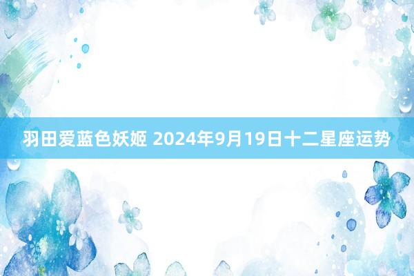 羽田爱蓝色妖姬 2024年9月19日十二星座运势