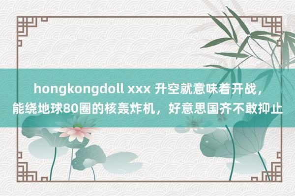 hongkongdoll xxx 升空就意味着开战，能绕地球80圈的核轰炸机，好意思国齐不敢抑止