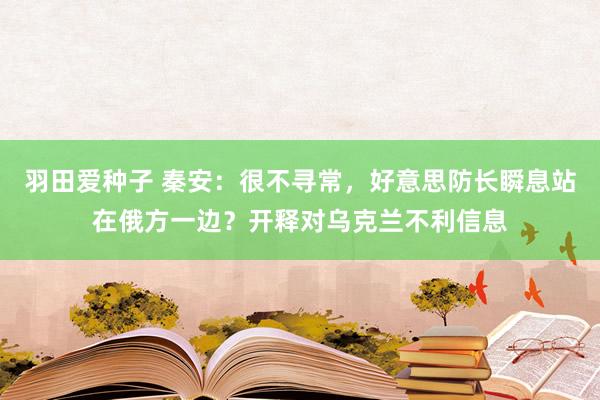 羽田爱种子 秦安：很不寻常，好意思防长瞬息站在俄方一边？开释对乌克兰不利信息