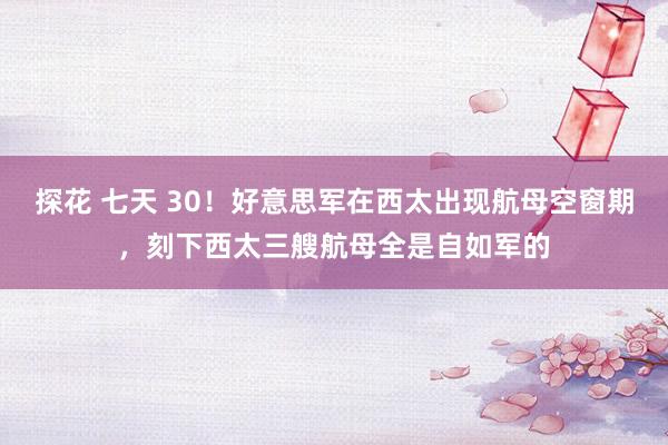 探花 七天 30！好意思军在西太出现航母空窗期，刻下西太三艘航母全是自如军的