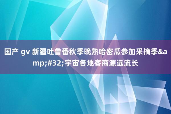 国产 gv 新疆吐鲁番秋季晚熟哈密瓜参加采摘季&#32;宇宙各地客商源远流长